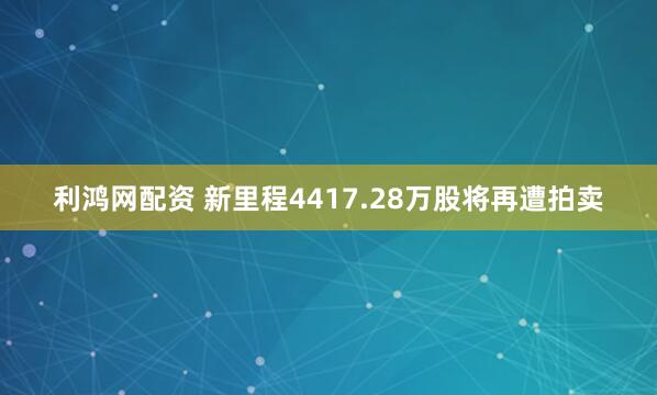 利鸿网配资 新里程4417.28万股将再遭拍卖
