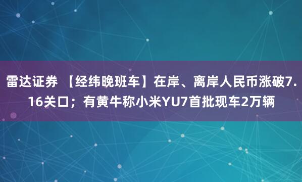 雷达证券 【经纬晚班车】在岸、离岸人民币涨破7.16关口；有黄牛称小米YU7首批现车2万辆