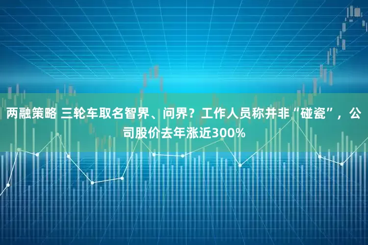 两融策略 三轮车取名智界、问界？工作人员称并非“碰瓷”，公司股价去年涨近300%
