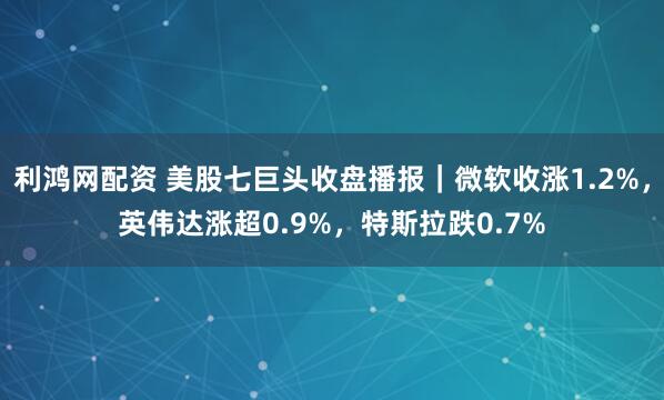 利鸿网配资 美股七巨头收盘播报｜微软收涨1.2%，英伟达涨超0.9%，特斯拉跌0.7%
