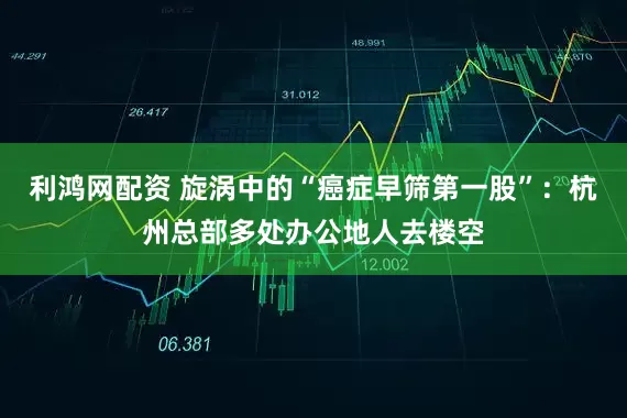 利鸿网配资 旋涡中的“癌症早筛第一股”：杭州总部多处办公地人去楼空